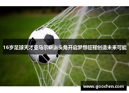 16岁足球天才亚马尔崭露头角开启梦想征程创造未来可能