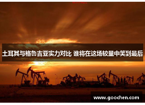 土耳其与格鲁吉亚实力对比 谁将在这场较量中笑到最后